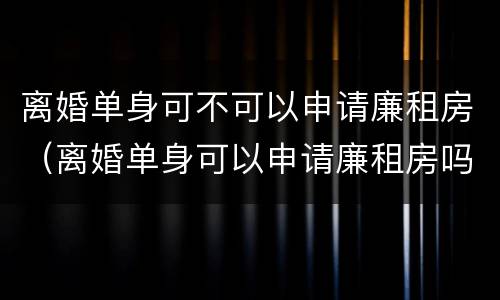 离婚单身可不可以申请廉租房（离婚单身可以申请廉租房吗）
