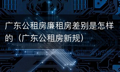 广东公租房廉租房差别是怎样的（广东公租房新规）