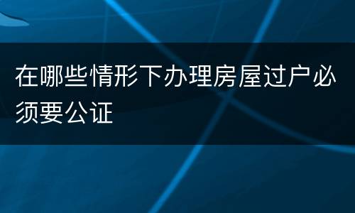 在哪些情形下办理房屋过户必须要公证