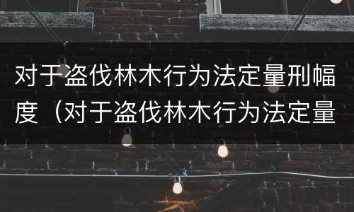 对于盗伐林木行为法定量刑幅度（对于盗伐林木行为法定量刑幅度最小的是）