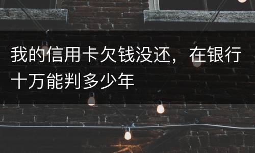 我的信用卡欠钱没还，在银行十万能判多少年