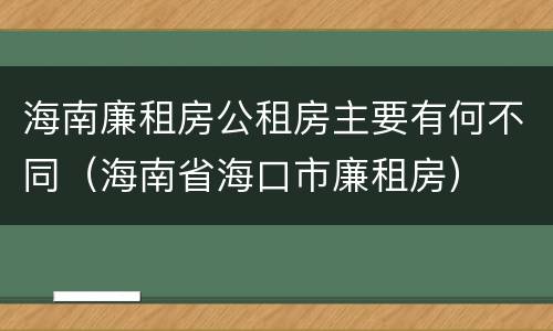 海南廉租房公租房主要有何不同（海南省海口市廉租房）