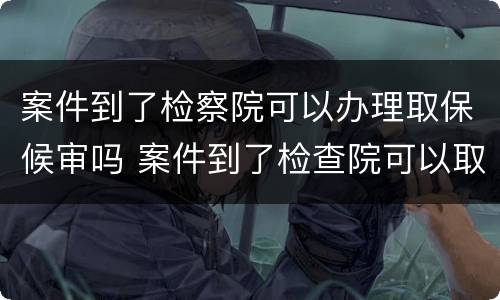 案件到了检察院可以办理取保候审吗 案件到了检查院可以取保吗