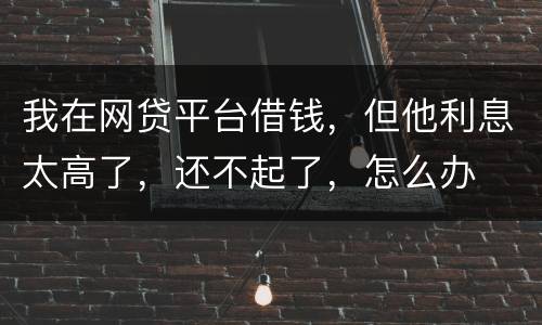 我在网贷平台借钱，但他利息太高了，还不起了，怎么办