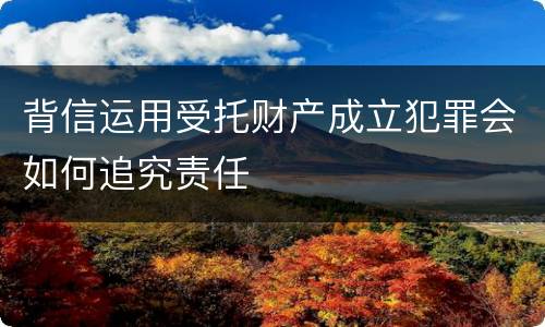 背信运用受托财产成立犯罪会如何追究责任