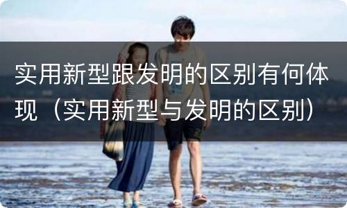 实用新型跟发明的区别有何体现（实用新型与发明的区别）