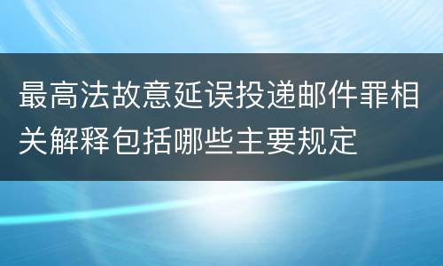 最高法故意延误投递邮件罪相关解释包括哪些主要规定