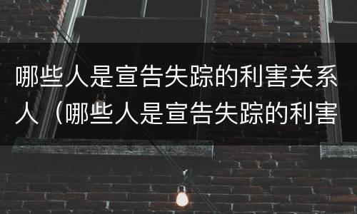 哪些人是宣告失踪的利害关系人（哪些人是宣告失踪的利害关系人呢）