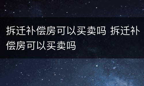 拆迁补偿房可以买卖吗 拆迁补偿房可以买卖吗