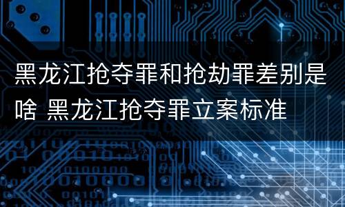 黑龙江抢夺罪和抢劫罪差别是啥 黑龙江抢夺罪立案标准