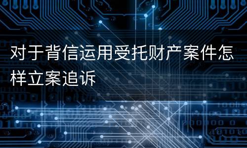 对于背信运用受托财产案件怎样立案追诉