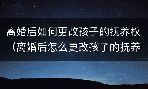 离婚后如何更改孩子的抚养权（离婚后怎么更改孩子的抚养权）