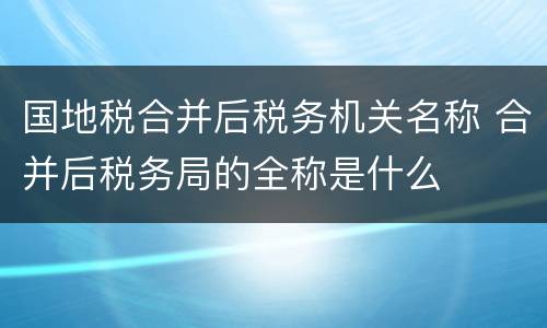 国地税合并后税务机关名称 合并后税务局的全称是什么