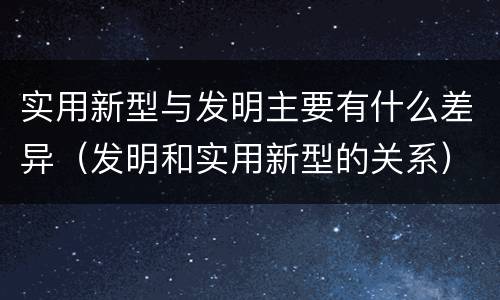 实用新型与发明主要有什么差异（发明和实用新型的关系）