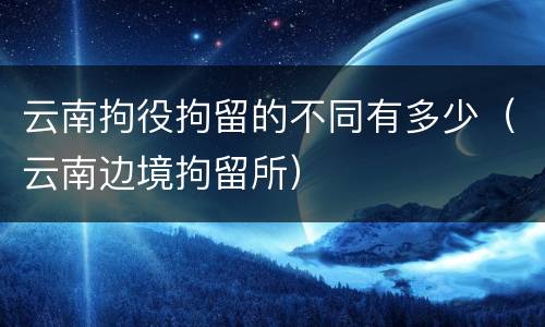 云南拘役拘留的不同有多少（云南边境拘留所）
