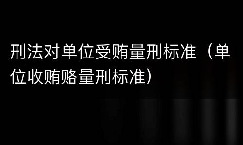 刑法对单位受贿量刑标准（单位收贿赂量刑标准）