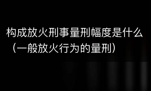 构成放火刑事量刑幅度是什么（一般放火行为的量刑）