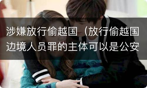 涉嫌放行偷越国（放行偷越国边境人员罪的主体可以是公安民警吗）