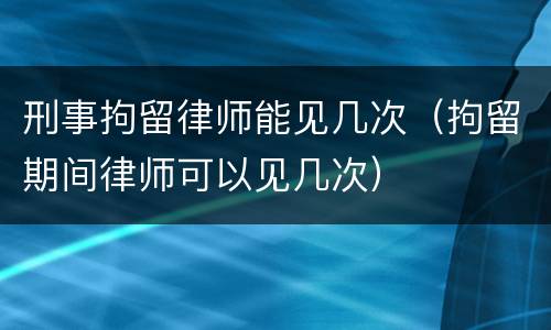 刑事拘留律师能见几次（拘留期间律师可以见几次）