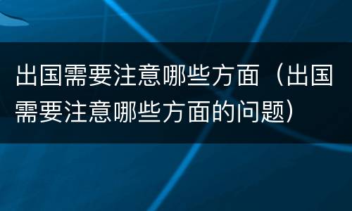 出国需要注意哪些方面（出国需要注意哪些方面的问题）