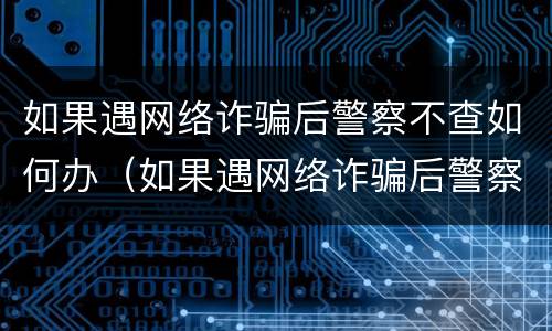 如果遇网络诈骗后警察不查如何办（如果遇网络诈骗后警察不查如何办理）