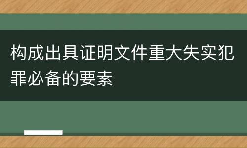 构成出具证明文件重大失实犯罪必备的要素