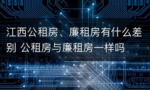 江西公租房、廉租房有什么差别 公租房与廉租房一样吗