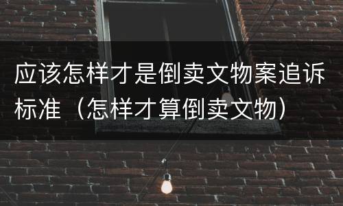 应该怎样才是倒卖文物案追诉标准（怎样才算倒卖文物）