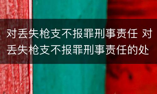 对丢失枪支不报罪刑事责任 对丢失枪支不报罪刑事责任的处罚