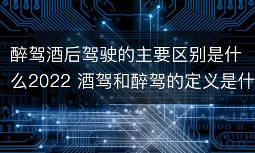醉驾酒后驾驶的主要区别是什么2022 酒驾和醉驾的定义是什么