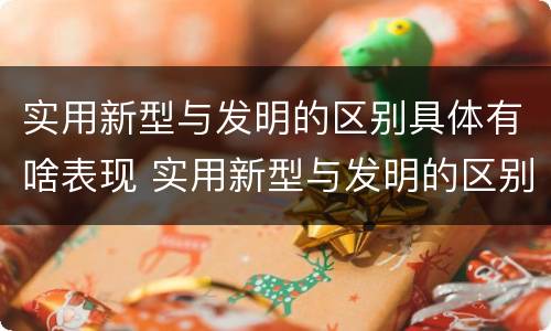 实用新型与发明的区别具体有啥表现 实用新型与发明的区别有哪些