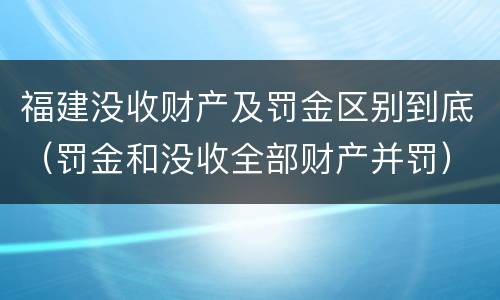 福建没收财产及罚金区别到底（罚金和没收全部财产并罚）