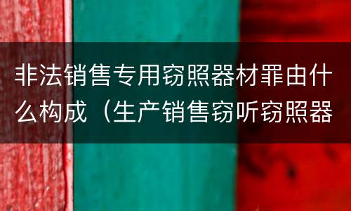 非法销售专用窃照器材罪由什么构成（生产销售窃听窃照器材罪起刑点）
