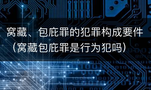 窝藏、包庇罪的犯罪构成要件（窝藏包庇罪是行为犯吗）
