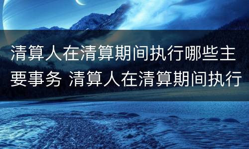 清算人在清算期间执行哪些主要事务 清算人在清算期间执行哪些主要事务工作