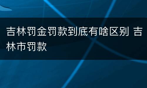 吉林罚金罚款到底有啥区别 吉林市罚款
