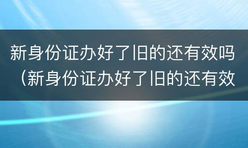 新身份证办好了旧的还有效吗（新身份证办好了旧的还有效吗挂失）