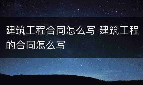 建筑工程合同怎么写 建筑工程的合同怎么写