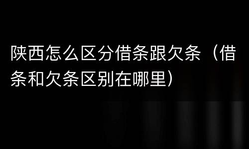 陕西怎么区分借条跟欠条（借条和欠条区别在哪里）