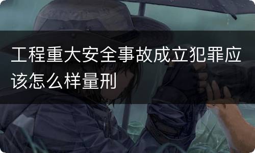 工程重大安全事故成立犯罪应该怎么样量刑