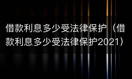 借款利息多少受法律保护（借款利息多少受法律保护2021）