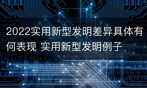 2022实用新型发明差异具体有何表现 实用新型发明例子