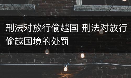 刑法对放行偷越国 刑法对放行偷越国境的处罚