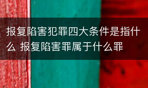 报复陷害犯罪四大条件是指什么 报复陷害罪属于什么罪