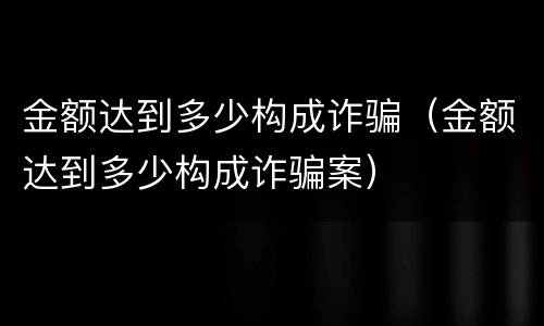 金额达到多少构成诈骗（金额达到多少构成诈骗案）