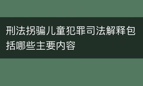 刑法拐骗儿童犯罪司法解释包括哪些主要内容