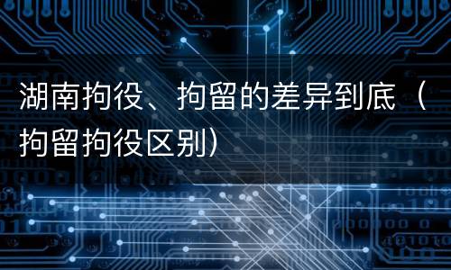 湖南拘役、拘留的差异到底（拘留拘役区别）