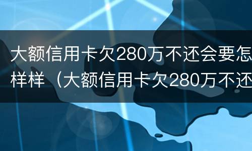 大额信用卡欠280万不还会要怎样样（大额信用卡欠280万不还会要怎样样处理）