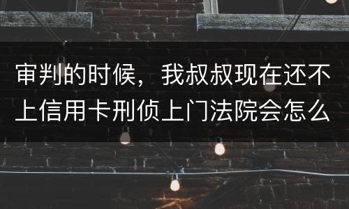 审判的时候，我叔叔现在还不上信用卡刑侦上门法院会怎么判刑