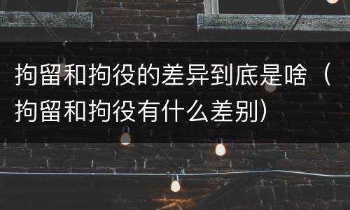 拘留和拘役的差异到底是啥（拘留和拘役有什么差别）